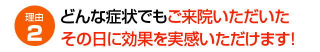 理由2 どんな症状でもご来院いただいたその日に効果を実感いただけます!